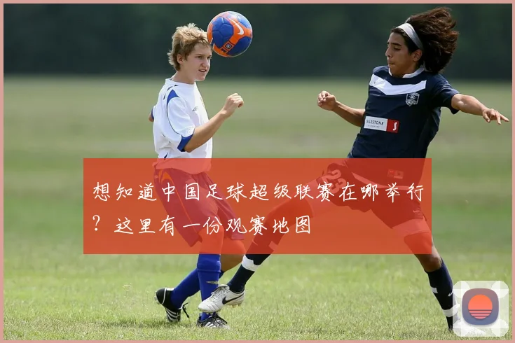 想知道中国足球超级联赛在哪举行?这里有一份观赛地图