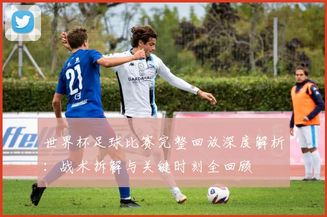 世界杯足球比赛完整回放深度解析：战术拆解与关键时刻全回顾