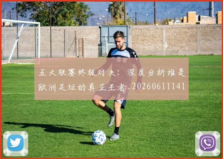 五大联赛终极对决：深度分析谁是欧洲足坛的真正王者_20260611141804