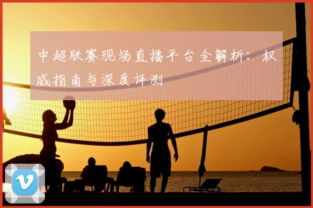 中超联赛现场直播平台全解析：权威指南与深度评测