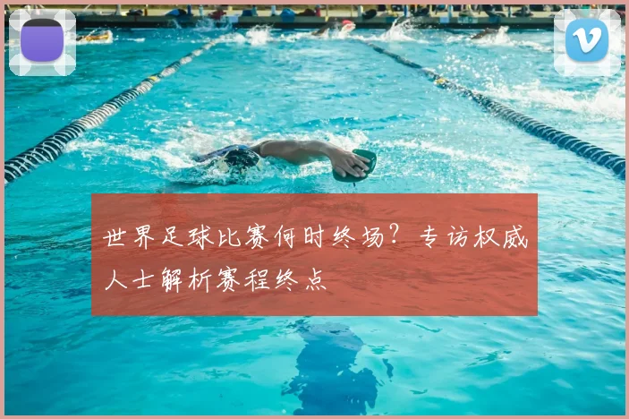 世界足球比赛何时终场？专访权威人士解析赛程终点