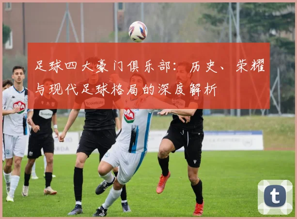 足球四大豪门俱乐部：历史、荣耀与现代足球格局的深度解析