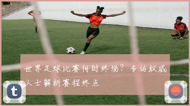 世界足球比赛何时终场？专访权威人士解析赛程终点